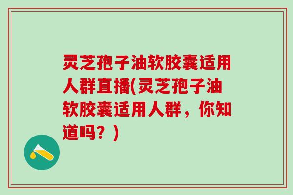 灵芝孢子油软胶囊适用人群直播(灵芝孢子油软胶囊适用人群，你知道吗？)