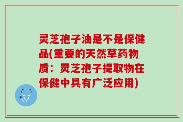 灵芝孢子油是不是保健品(重要的天然草药物质：灵芝孢子提取物在保健中具有广泛应用)
