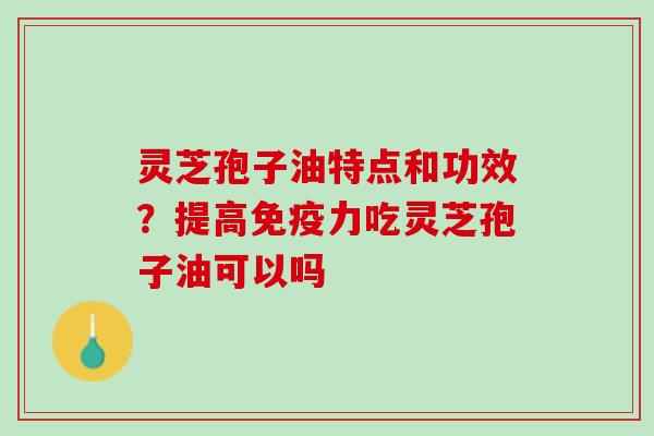 灵芝孢子油特点和功效?提高免疫力吃灵芝孢子油可以吗 灵芝孢子油特点和功效?提高免疫力吃灵芝孢子油可以吗