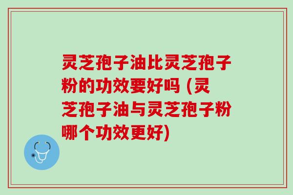 灵芝孢子油比灵芝孢子粉的功效要好吗 (灵芝孢子油与灵芝孢子粉哪个功效更好)