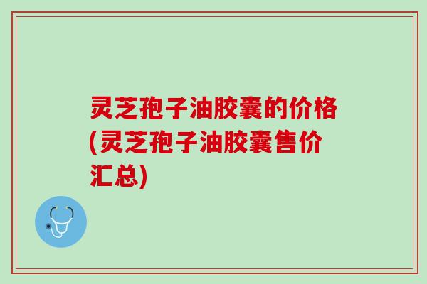 灵芝孢子油胶囊的价格(灵芝孢子油胶囊售价汇总)