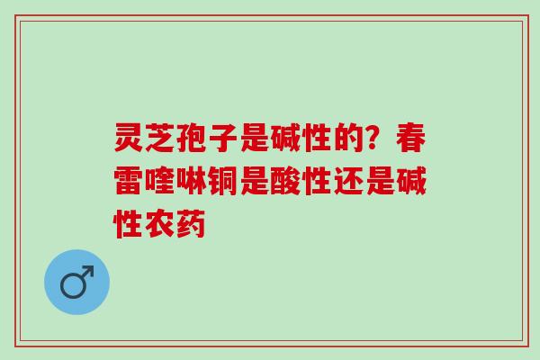 灵芝孢子是碱性的？春雷喹啉铜是酸性还是碱性农药