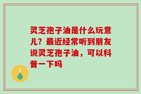灵芝孢子油是什么玩意儿？最近经常听到朋友说灵芝孢子油，可以科普一下吗
