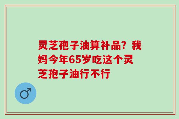 灵芝孢子油算补品？我妈今年65岁吃这个灵芝孢子油行不行