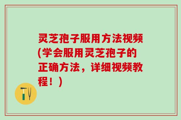 灵芝孢子服用方法视频(学会服用灵芝孢子的正确方法，详细视频教程！)
