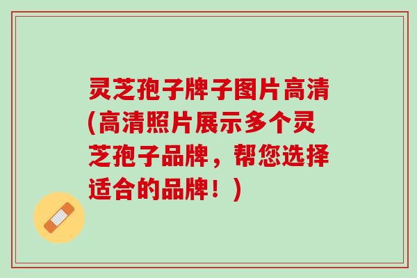 灵芝孢子牌子图片高清(高清照片展示多个灵芝孢子品牌，帮您选择适合的品牌！)