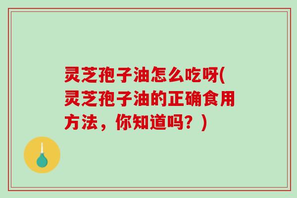 灵芝孢子油怎么吃呀(灵芝孢子油的正确食用方法，你知道吗？)