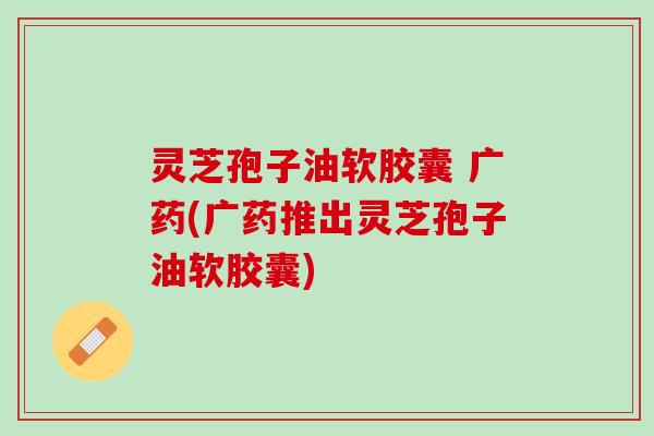 灵芝孢子油软胶囊 广药(广药推出灵芝孢子油软胶囊) 灵芝孢子油软胶囊 广药(广药推出灵芝孢子油软胶囊)
