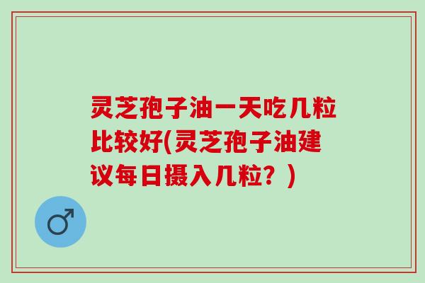 灵芝孢子油一天吃几粒比较好(灵芝孢子油建议每日摄入几粒？)