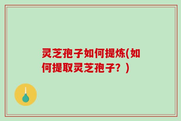 灵芝孢子如何提炼(如何提取灵芝孢子？)