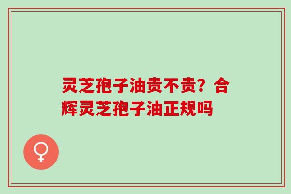 灵芝孢子油贵不贵？合辉灵芝孢子油正规吗