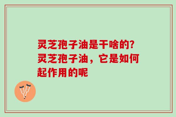 灵芝孢子油是干啥的？灵芝孢子油，它是如何起作用的呢