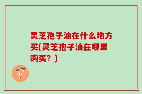 灵芝孢子油在什么地方买(灵芝孢子油在哪里购买？)