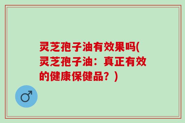 灵芝孢子油有效果吗(灵芝孢子油：真正有效的健康保健品？)