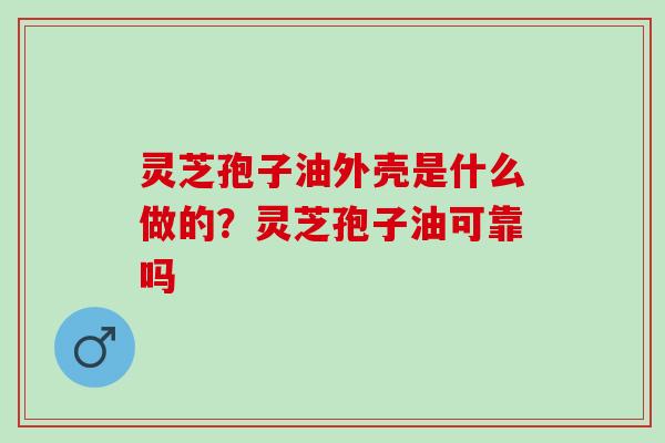 灵芝孢子油外壳是什么做的？灵芝孢子油可靠吗