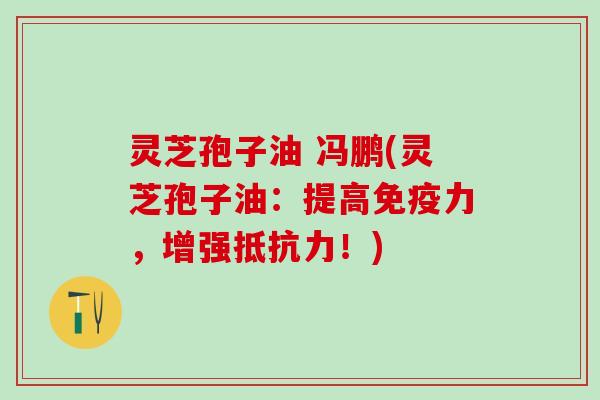 灵芝孢子油 冯鹏(灵芝孢子油：提高免疫力，增强抵抗力！)