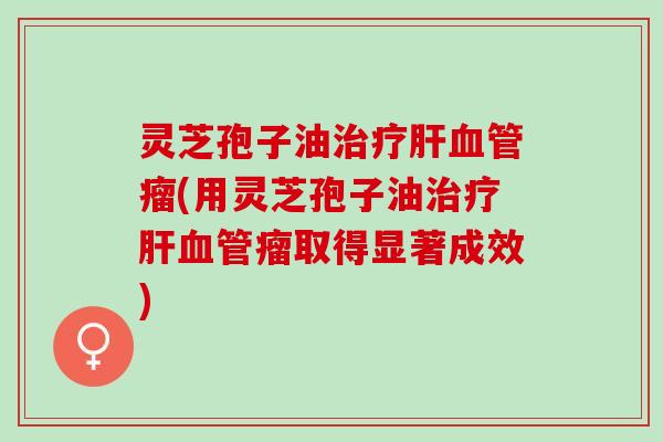 灵芝孢子油治疗肝血管瘤(用灵芝孢子油治疗肝血管瘤取得显著成效)
