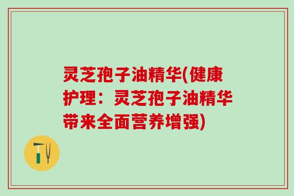 灵芝孢子油精华(健康护理：灵芝孢子油精华带来全面营养增强)