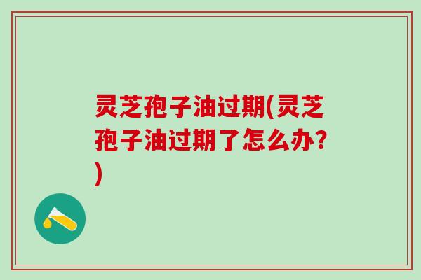 灵芝孢子油过期(灵芝孢子油过期了怎么办？)