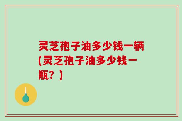 灵芝孢子油多少钱一辆(灵芝孢子油多少钱一瓶？)