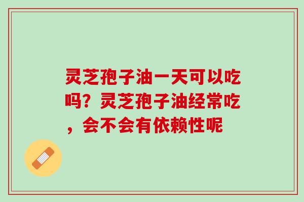 灵芝孢子油一天可以吃吗？灵芝孢子油经常吃，会不会有依赖性呢