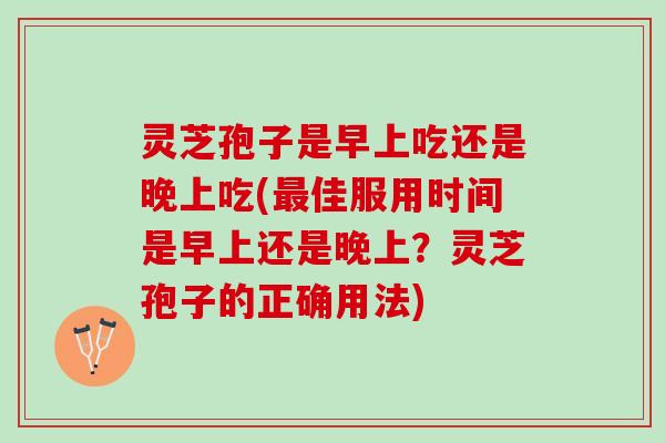 灵芝孢子是早上吃还是晚上吃(佳服用时间是早上还是晚上?灵芝孢子的正确用法) 灵芝孢子是早上吃还是晚上吃(佳服用时间是早上还是晚上?灵芝孢子的正确用法)