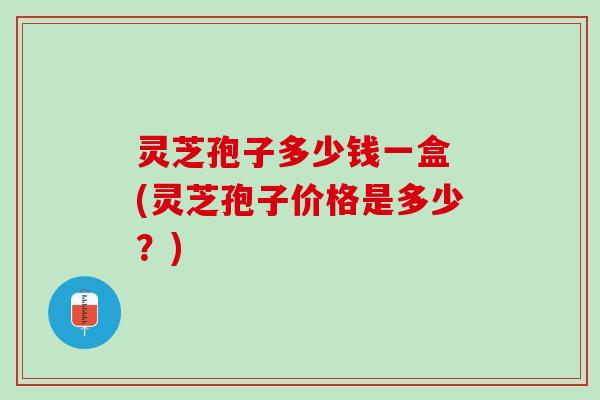 灵芝孢子多少钱一盒 (灵芝孢子价格是多少?) 灵芝孢子多少钱一盒 (灵芝孢子价格是多少?)