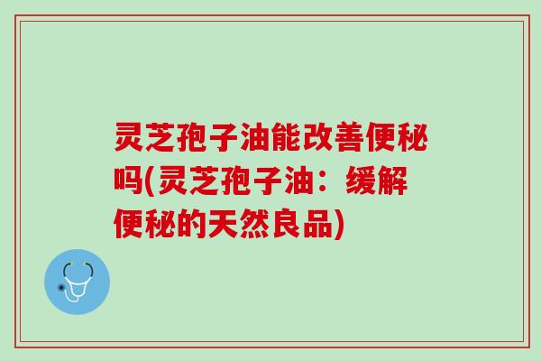 灵芝孢子油能改善吗(灵芝孢子油:缓解的天然良品) 灵芝孢子油能改善吗(灵芝孢子油:缓解的天然良品)