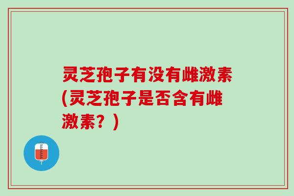 灵芝孢子有没有雌激素(灵芝孢子是否含有雌激素？)