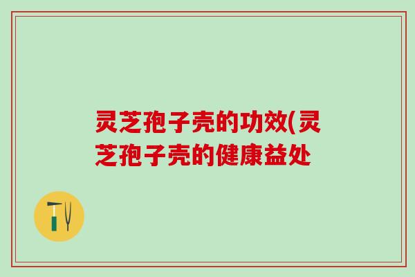 灵芝孢子壳的功效(灵芝孢子壳的健康益处