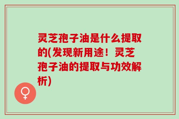 灵芝孢子油是什么提取的(发现新用途！灵芝孢子油的提取与功效解析)