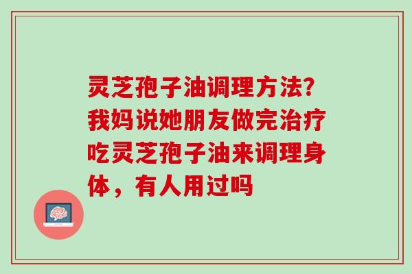 灵芝孢子油调理方法？我妈说她朋友做完治疗吃灵芝孢子油来调理身体，有人用过吗