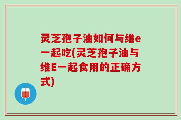 灵芝孢子油如何与维e一起吃(灵芝孢子油与维E一起食用的正确方式)