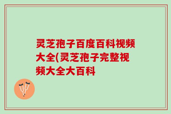 灵芝孢子百度百科视频大全(灵芝孢子完整视频大全大百科