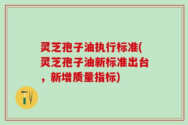 灵芝孢子油执行标准(灵芝孢子油新标准出台，新增质量指标)