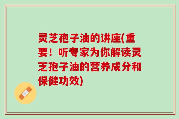 灵芝孢子油的讲座(重要！听专家为你解读灵芝孢子油的营养成分和保健功效)