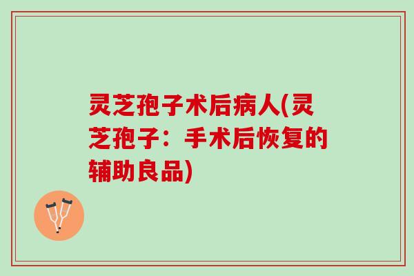 灵芝孢子术后人(灵芝孢子：手术后恢复的辅助良品)