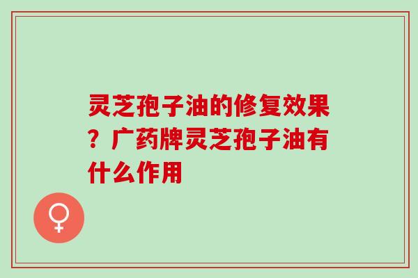 灵芝孢子油的修复效果？广药牌灵芝孢子油有什么作用