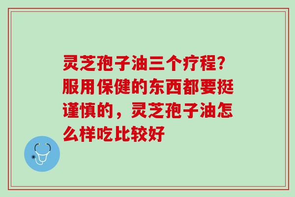 灵芝孢子油三个疗程？服用保健的东西都要挺谨慎的，灵芝孢子油怎么样吃比较好