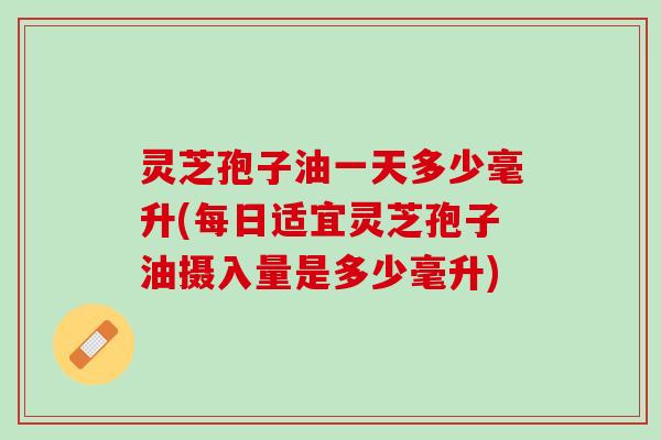 灵芝孢子油一天多少毫升(每日适宜灵芝孢子油摄入量是多少毫升)