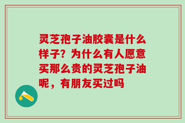 灵芝孢子油胶囊是什么样子？为什么有人愿意买那么贵的灵芝孢子油呢，有朋友买过吗