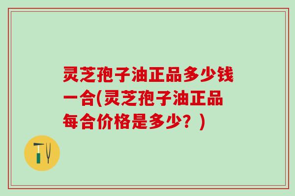 灵芝孢子油正品多少钱一合(灵芝孢子油正品每合价格是多少？)