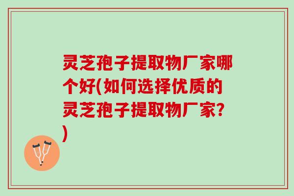 灵芝孢子提取物厂家哪个好(如何选择优质的灵芝孢子提取物厂家？)