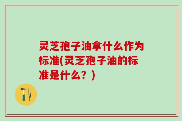 灵芝孢子油拿什么作为标准(灵芝孢子油的标准是什么？)
