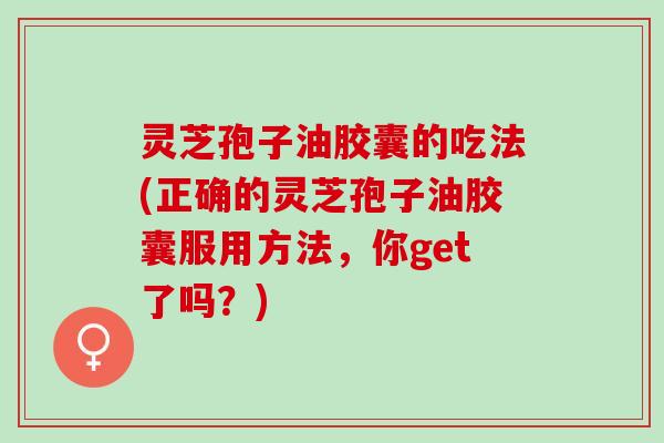 灵芝孢子油胶囊的吃法(正确的灵芝孢子油胶囊服用方法，你get了吗？)