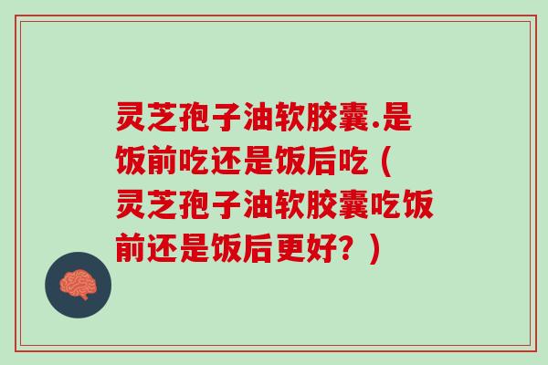 灵芝孢子油软胶囊.是饭前吃还是饭后吃 (灵芝孢子油软胶囊吃饭前还是饭后更好？)