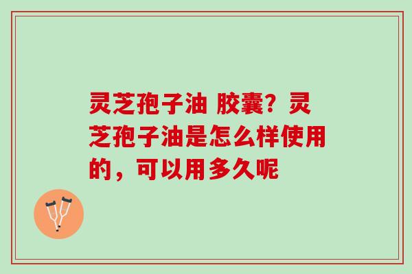 灵芝孢子油 胶囊？灵芝孢子油是怎么样使用的，可以用多久呢
