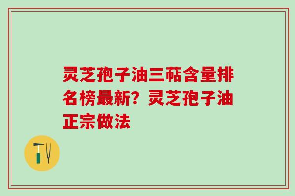 灵芝孢子油三萜含量排名榜最新？灵芝孢子油正宗做法