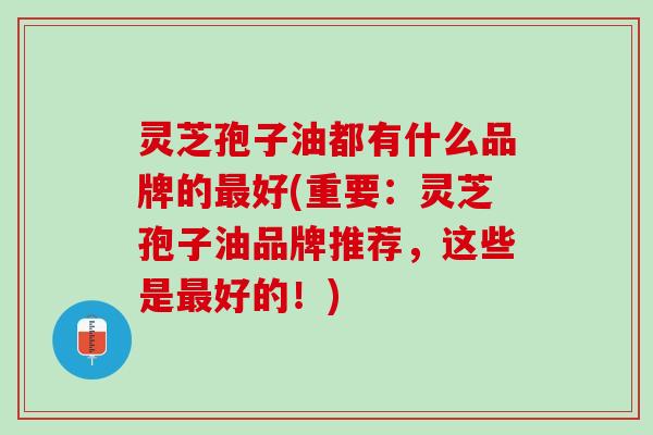 灵芝孢子油都有什么品牌的好(重要:灵芝孢子油品牌推荐,这些是好的!) 灵芝孢子油都有什么品牌的好(重要:灵芝孢子油品牌推荐,这些是好的!)
