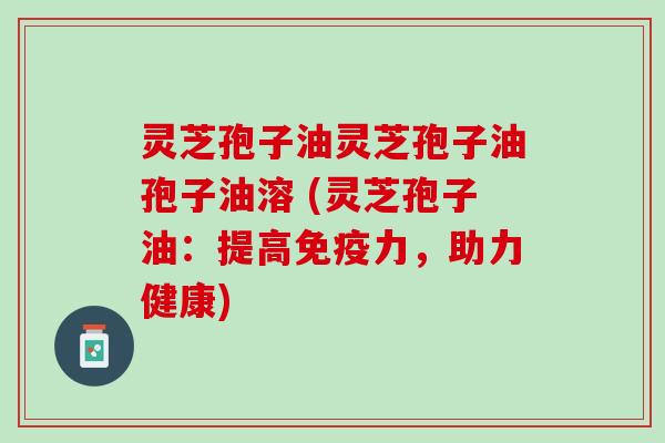 灵芝孢子油灵芝孢子油孢子油溶 (灵芝孢子油:提高免疫力,助力健康) 灵芝孢子油灵芝孢子油孢子油溶 (灵芝孢子油:提高免疫力,助力健康)